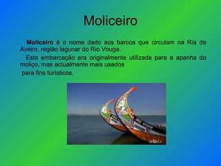 Moliceiro Moliceiro  é o nome dado aos barcos que circulam na Ria de Aveiro, região lagunar do Rio Vouga. Esta embarcação era originalmente utilizada para a apanha do moliço, mas actualmente mais usados para fins turísticos. 