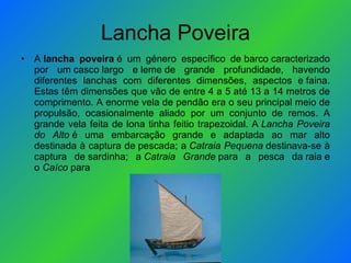Lancha Poveira A  lancha poveira  é um género específico de barco caracterizado por um casco largo e leme de grande profundidade, havendo diferentes lanchas com diferentes dimensões, aspectos e faina. Estas têm dimensões que vão de entre 4 a 5 até 13 a 14 metros de comprimento. A enorme vela de pendão era o seu principal meio de propulsão, ocasionalmente aliado por um conjunto de remos. A grande vela feita de lona tinha feitio trapezoidal. A  Lancha Poveira do Alto  é uma embarcação grande e adaptada ao mar alto destinada à captura de pescada; a  Catraia Pequena  destinava-se à captura de sardinha; a  Catraia Grande  para a pesca da raia e o  Caíco  para  