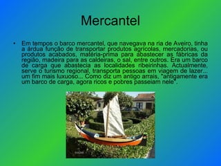 Mercantel Em tempos o barco mercantel, que navegava na ria de Aveiro, tinha a árdua função de transportar produtos agrícolas, mercadorias, ou produtos acabados, matéria-prima para abastecer as fábricas da região, madeira para as caldeiras, o sal, entre outros. Era um barco de carga que abastecia as localidades ribeirinhas. Actualmente, serve o turismo regional, transporta pessoas em viagem de lazer... um fim mais luxuoso... Como diz um antigo arrais, "antigamente era um barco de carga, agora ricos e pobres passeiam nele". 