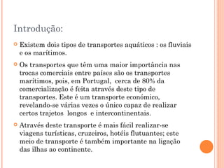 Introdução:
   Existem dois tipos de transportes aquáticos : os fluviais
    e os marítimos.
   Os transportes que têm uma maior importância nas
    trocas comerciais entre países são os transportes
    marítimos, pois, em Portugal, cerca de 80% da
    comercialização é feita através deste tipo de
    transportes. Este é um transporte económico,
    revelando-se várias vezes o único capaz de realizar
    certos trajetos longos e intercontinentais.
   Através deste transporte é mais fácil realizar-se
    viagens turísticas, cruzeiros, hotéis flutuantes; este
    meio de transporte é também importante na ligação
    das ilhas ao continente.
 