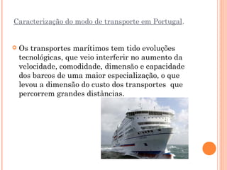 Caracterização do modo de transporte em Portugal.


   Os transportes marítimos tem tido evoluções
    tecnológicas, que veio interferir no aumento da
    velocidade, comodidade, dimensão e capacidade
    dos barcos de uma maior especialização, o que
    levou a dimensão do custo dos transportes que
    percorrem grandes distâncias.
 