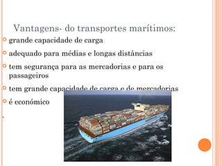 Vantagens- do transportes marítimos:
   grande capacidade de carga
   adequado para médias e longas distâncias
   tem segurança para as mercadorias e para os
    passageiros
   tem grande capacidade de carga e de mercadorias
   é económico
.
 