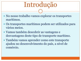 Introdução
 No nosso trabalho vamos explorar os transportes
  marítimos.
 Os transportes marítimos podem ser utilizados para
  vários meios.
 Vamos também descobrir as vantagens e
  desvantagens deste tipo de transporte marítimo.
 Também vamos aprender como este transporte
  ajudou no desenvolvimento do país, a nível de
  comércio.
 
