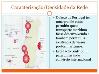 Caracterização/Densidade da Rede
                  O facto de Portugal ter
                   uma grande costa
                   permitiu que o
                   transporte marítimo
                   fosse desenvolvendo e
                   também permitiu a
                   existência de vários
                   portos marítimos.
                  Este facto contribuiu
                   para um grande
                   comércio internacional
 