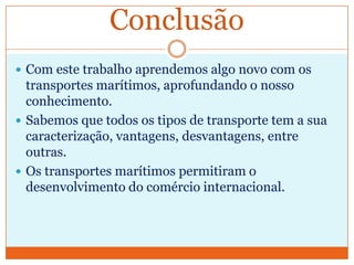 Conclusão
 Com este trabalho aprendemos algo novo com os
  transportes marítimos, aprofundando o nosso
  conhecimento.
 Sabemos que todos os tipos de transporte tem a sua
  caracterização, vantagens, desvantagens, entre
  outras.
 Os transportes marítimos permitiram o
  desenvolvimento do comércio internacional.
 
