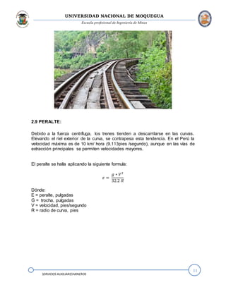 UNIVERSIDAD NACIONAL DE MOQUEGUA
Escuela profesional de Ingeniería de Minas
11
SERVICIOS AUXILIARESMINEROS
2.9 PERALTE:
Debido a la fuerza centrífuga, los trenes tienden a descarrilarse en las curvas.
Elevando el riel exterior de la curva, se contrapesa esta tendencia. En el Perú la
velocidad máxima es de 10 km/ hora (9.113pies /segundo), aunque en las vías de
extracción principales se permiten velocidades mayores.
El peralte se halla aplicando la siguiente formula:
𝑒 =
𝑔 ∗ 𝑉2
32.2 𝑅
Dónde:
E = peralte, pulgadas
G = trocha, pulgadas
V = velocidad, pies/segundo
R = radio de curva, pies
 