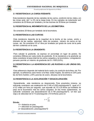 UNIVERSIDAD NACIONAL DE MOQUEGUA
Escuela profesional de Ingeniería de Minas
13
SERVICIOS AUXILIARESMINEROS
3.1 RESISTENCIA A LA CARGA RODANTE:
Esta resistencia depende de los cojinetes de los carros, condición de los rieles y en
las minas varía del 1 a 2% de la carga bruta. En los cojinetes de rodamiento se3
considera de 20 libras por tonelada y en las bocinas de 30 libras por tonelada.
3.2 RESISTENCIA AL MOVIMIENTO DE LA LOCOMOTORA:
Se considera 20 libras por tonelada de la locomotora.
3.3 RESISTENCIA A LAS CURVAS:
Esta resistencia depende de la magnitud de la trocha en las curvas, ancho y
diámetro de las ruedas, velocidad, radio de curvatura, número de carros en las
curvas, etc. Se considera 0.5 a1 libra por tonelada por grado de curva de la parte
del tren contenida en la curva.
3.4 RESISTENCIA A LA GRADIENTE:
Para calcular la gradiente, se expresa en porcentaje en lugar de grados. Se
considera 20libras por cada ciento de gradiente. En la resistencia a la gradiente se
debe considerar el peso total de los carros cargados y la locomotora. La legislación
peruana permite un máximo de gradiente de 6 x 1000 (0.6%).
3.5 RESISTENCIA A LA ADHERENCIA DE LAS RUEDAS A LAS LÍNEAS DEL
RIEL:
Esta adherencia depende del material de la rueda y la condición de la línea riel. Por
ejemplo, la adherencia será menor si la línea estás mojada. Se estima en 20% para
las de fierro fundido y 25% para las de acero, del peso de la locomotora.
3.6 RESISTENCIA A LA ACELERACIÓN Y DESACELERACIÓN:
Generalmente, esta resistencia es despreciada. Para propósitos mineros, es
suficiente considerar una aceleración de 0.146 a 0.292 pies/segundo^2 igual a 0.1
a 0.2 millas por hora por segundo, que equivale de 10 a 20 libras por tonelada de
peso de la locomotora más los carros cargados. En las minas subterráneas, es
suficiente considerar una desaceleración de 0.146 pies/segundo^2. Un tren que
viaja a la velocidad de 9,113 pies/segundo (10 km/hora) para en:
𝑠 =
𝑣2
2𝑎
Dónde:
S = distancia en pies.
v = velocidad en pies/segundo
a= desaceleración, pies/segundos^2
 