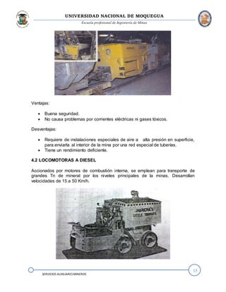 UNIVERSIDAD NACIONAL DE MOQUEGUA
Escuela profesional de Ingeniería de Minas
15
SERVICIOS AUXILIARESMINEROS
Ventajas:
 Buena seguridad.
 No causa problemas por corrientes eléctricas ni gases tóxicos.
Desventajas:
 Requiere de instalaciones especiales de aire a alta presión en superficie,
para enviarla al interior de la mina por una red especial de tuberías.
 Tiene un rendimiento deficiente.
4.2 LOCOMOTORAS A DIESEL
Accionados por motores de combustión interna, se emplean para transporte de
grandes Tn de mineral por los niveles principales de la minas. Desarrollan
velocidades de 15 a 50 Km/h.
 
