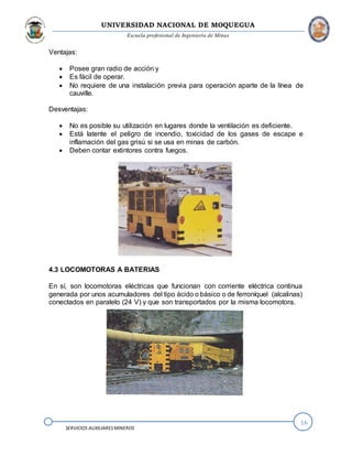 UNIVERSIDAD NACIONAL DE MOQUEGUA
Escuela profesional de Ingeniería de Minas
16
SERVICIOS AUXILIARESMINEROS
Ventajas:
 Posee gran radio de acción y
 Es fácil de operar.
 No requiere de una instalación previa para operación aparte de la línea de
cauville.
Desventajas:
 No es posible su utilización en lugares donde la ventilación es deficiente.
 Está latente el peligro de incendio, toxicidad de los gases de escape e
inflamación del gas grisú si se usa en minas de carbón.
 Deben contar extintores contra fuegos.
4.3 LOCOMOTORAS A BATERIAS
En sí, son locomotoras eléctricas que funcionan con corriente eléctrica continua
generada por unos acumuladores del tipo ácido o básico o de ferroníquel (alcalinas)
conectados en paralelo (24 V) y que son transportados por la misma locomotora.
 