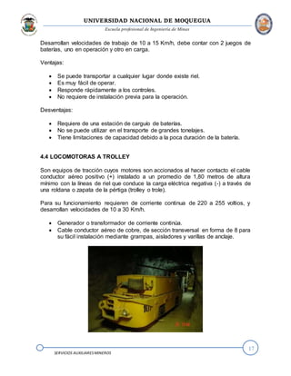 UNIVERSIDAD NACIONAL DE MOQUEGUA
Escuela profesional de Ingeniería de Minas
17
SERVICIOS AUXILIARESMINEROS
Desarrollan velocidades de trabajo de 10 a 15 Km/h, debe contar con 2 juegos de
baterías, uno en operación y otro en carga.
Ventajas:
 Se puede transportar a cualquier lugar donde existe riel.
 Es muy fácil de operar.
 Responde rápidamente a los controles.
 No requiere de instalación previa para la operación.
Desventajas:
 Requiere de una estación de carguío de baterías.
 No se puede utilizar en el transporte de grandes tonelajes.
 Tiene limitaciones de capacidad debido a la poca duración de la batería.
4.4 LOCOMOTORAS A TROLLEY
Son equipos de tracción cuyos motores son accionados al hacer contacto el cable
conductor aéreo positivo (+) instalado a un promedio de 1,80 metros de altura
mínimo con la líneas de riel que conduce la carga eléctrica negativa (-) a través de
una roldana o zapata de la pértiga (trolley o trole).
Para su funcionamiento requieren de corriente continua de 220 a 255 voltios, y
desarrollan velocidades de 10 a 30 Km/h.
 Generador o transformador de corriente continúa.
 Cable conductor aéreo de cobre, de sección transversal en forma de 8 para
su fácil instalación mediante grampas, aisladores y varillas de anclaje.
 