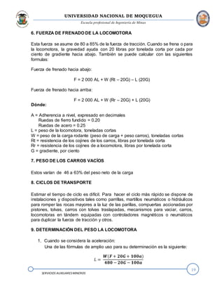 UNIVERSIDAD NACIONAL DE MOQUEGUA
Escuela profesional de Ingeniería de Minas
19
SERVICIOS AUXILIARESMINEROS
6. FUERZA DE FRENADO DE LA LOCOMOTORA
Esta fuerza se asume de 80 a 85% de la fuerza de tracción. Cuando se frena o para
la locomotora, la gravedad ayuda con 20 libras por tonelada corta por cada por
ciento de gradiente hacia abajo. También se puede calcular con las siguientes
formulas:
Fuerza de frenado hacia abajo:
F = 2 000 AL + W (Rt – 20G) – L (20G)
Fuerza de frenado hacia arriba:
F = 2 000 AL + W (Rr – 20G) + L (20G)
Dónde:
A = Adherencia a nivel, expresado en decimales
Ruedas de fierro fundido = 0.20
Ruedas de acero = 0.25
L = peso de la locomotora, toneladas cortas
W = peso de la carga rodante (peso de carga + peso carros), toneladas cortas
Rt = resistencia de los cojines de los carros, libras por tonelada corta
Rr = resistencia de los cojines de a locomotora, libras por tonelada corta
G = gradiente, por ciento
7. PESO DE LOS CARROS VACÍOS
Estos varían de 46 a 63% del peso neto de la carga
8. CICLOS DE TRANSPORTE
Estimar el tiempo de ciclo es difícil. Para hacer el ciclo más rápido se dispone de
instalaciones y dispositivos tales como parrillas, martillos neumáticos o hidráulicos
para romper las rocas mayores a la luz de las parillas, compuertas accionadas por
pistones, tolvas, carros con tolvas traslapadas, mecanismos para vaciar, carros,
locomotoras en tándem equipadas con controladores magnéticos o neumáticos
para duplicar la fuerza de tracción y otros.
9. DETERMINACIÓN DEL PESO LA LOCOMOTORA
1. Cuando se considera la aceleración:
Una de las fórmulas de amplio uso para su determinación es la siguiente:
𝐿 =
𝑾(𝑭 + 𝟐𝟎𝑮+ 𝟏𝟎𝟎𝒂)
𝟒𝟖𝟎 − 𝟐𝟎𝑮 − 𝟏𝟎𝟎𝒂
 