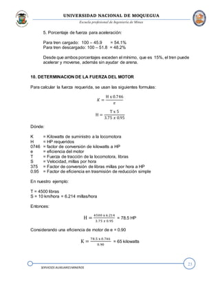UNIVERSIDAD NACIONAL DE MOQUEGUA
Escuela profesional de Ingeniería de Minas
23
SERVICIOS AUXILIARESMINEROS
5. Porcentaje de fuerza para aceleración:
Para tren cargado: 100 – 45.9 = 54.1%
Para tren descargado: 100 – 51.8 = 48.2%
Desde que ambos porcentajes exceden el mínimo, que es 15%, el tren puede
acelerar y moverse, además sin ayudar de arena.
10. DETERMINACION DE LA FUERZA DEL MOTOR
Para calcular la fuerza requerida, se usan las siguientes formulas:
𝐾 =
H x 0.746
e
H =
T x 5
3.75 𝑥 0.95
Dónde:
K = Kilowatts de suministro a la locomotora
H = HP requeridos
0746 = factor de conversión de kilowatts a HP
e = eficiencia del motor
T = Fuerza de tracción de la locomotora, libras
S = Velocidad, millas por hora
375 = Factor de conversión de libras millas por hora a HP
0.95 = Factor de eficiencia en trasmisión de reducción simple
En nuestro ejemplo:
T = 4500 libras
S = 10 km/hora = 6.214 millas/hora
Entonces:
H =
4500 x 6.214
3.75 𝑥 0.95
= 78.5 HP
Considerando una eficiencia de motor de e = 0.90
K =
78.5 x 0.746
0.90
= 65 kilowatts
 