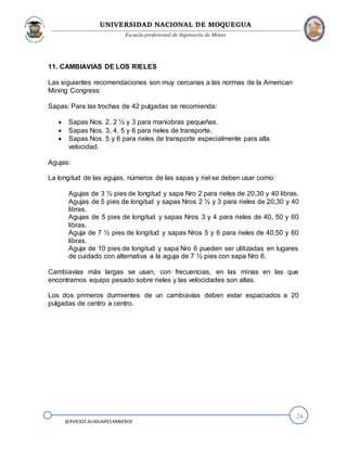 UNIVERSIDAD NACIONAL DE MOQUEGUA
Escuela profesional de Ingeniería de Minas
24
SERVICIOS AUXILIARESMINEROS
11. CAMBIAVIAS DE LOS RIELES
Las siguientes recomendaciones son muy cercanas a las normas de la American
Mining Congress:
Sapas: Para las trochas de 42 pulgadas se recomienda:
 Sapas Nos. 2, 2 ½ y 3 para maniobras pequeñas.
 Sapas Nos. 3, 4, 5 y 6 para rieles de transporte.
 Sapas Nos. 5 y 6 para rieles de transporte especialmente para alta
velocidad.
Agujas:
La longitud de las agujas, números de las sapas y riel se deben usar como:
Agujas de 3 ½ pies de longitud y sapa Nro 2 para rieles de 20,30 y 40 libras.
Agujas de 5 pies de longitud y sapas Nros 2 ½ y 3 para rieles de 20,30 y 40
libras.
Agujas de 5 pies de longitud y sapas Nros 3 y 4 para rieles de 40, 50 y 60
libras.
Aguja de 7 ½ pies de longitud y sapas Nros 5 y 6 para rieles de 40,50 y 60
libras.
Aguja de 10 pies de longitud y sapa Nro 6 pueden ser utilizadas en lugares
de cuidado con alternativa a la aguja de 7 ½ pies con sapa Nro 6.
Cambiavías más largas se usan, con frecuencias, en las minas en las que
encontramos equipo pesado sobre rieles y las velocidades son altas.
Los dos primeros durmientes de un cambiavías deben estar espaciados a 20
pulgadas de centro a centro.
 