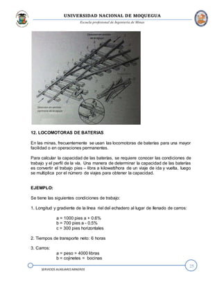 UNIVERSIDAD NACIONAL DE MOQUEGUA
Escuela profesional de Ingeniería de Minas
25
SERVICIOS AUXILIARESMINEROS
12. LOCOMOTORAS DE BATERIAS
En las minas, frecuentemente se usan las locomotoras de baterías para una mayor
facilidad o en operaciones permanentes.
Para calcular la capacidad de las baterías, se requiere conocer las condiciones de
trabajo y el perfil de la vía. Una manera de determinar la capacidad de las baterías
es convertir el trabajo pies – libra a kilowatt/hora de un viaje de ida y vuelta, luego
se multiplica por el número de viajes para obtener la capacidad.
EJEMPLO:
Se tiene las siguientes condiciones de trabajo:
1. Longitud y gradiente de la línea riel del echadero al lugar de llenado de carros:
a = 1000 pies a + 0.6%
b = 700 pies a - 0.5%
c = 300 pies horizontales
2. Tiempos de transporte neto: 6 horas
3. Carros:
a = peso = 4000 libras
b = cojinetes = bocinas
 