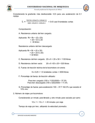 UNIVERSIDAD NACIONAL DE MOQUEGUA
Escuela profesional de Ingeniería de Minas
27
SERVICIOS AUXILIARESMINEROS
Considerando la gradiente más desfavorable +0.5 para una aceleración de 0.1
mphps
L =
50(30+20x0.5+100x0.1)
480−20𝑥0.5−100𝑥0.1
= 5.43 casi 6 toneladas cortas
Comprobación:
A. Resistencia unitaria del tren cargado:
Aplicando Rt = Rr + (G x 20)
= 20 + 0.5 x 20
= 30 lb/ton
Resistencia unitaria del tren descargado
Aplicando Rt = Rr + (G x 20)
= 20 + (0.6 x 20)
= 32 lb/ton
C. Resistencia del tren cargado: 20 x 6 + 20 x 50 = 1120 libras
D. Resistencia del tren vacío: 20 x 6 +20 x 20 = 520 libras
E. Fuerza de tracción teórica de la locomotora sin arena:
6 x 0.25 = 1.5 toneladas cortas = 3000 libras
F. Porcentaje de fuerza de tracción utilizado:
Para tren cargado (100 x 1120)/3000 = 37.3%
Para tren descargado (100 x 520)/3000 = 17.3%
G. Porcentaje de fuerza para aceleración 100 – 37.7 =62.3% que excede el
15% min.
2. Número de viajes por locomotora:
Considerando un minuto para llenado y otro minuto para vaciado por carro:
10 x 1 + 10 x 1 = 20 minutos por viaje
Tiempo de viaje por tren, utilizando la velocidad promedio:
 