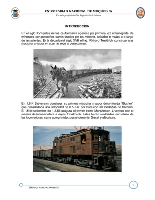 UNIVERSIDAD NACIONAL DE MOQUEGUA
Escuela profesional de Ingeniería de Minas
2
SERVICIOS AUXILIARESMINEROS
INTRODUCCION
En el siglo XVI en las minas de Alemania aparece por primera vez el transporte de
minerales con pequeños carros tirados por los mineros, caballos o mulas a lo largo
de las galerías. En la década del siglo XVIII el Ing. Richard Trevithich construye una
máquina a vapor en cual no llegó a perfeccionar.
En 1,814 Stevenson construye su primera máquina a vapor denominada “Blucher”
que desarrollaba una velocidad de 6.5 Km. por hora con 30 toneladas de tracción.
El 15 de setiembre de 1,830 inaugura el primer tramo Manchester. Liverpool con el
empleo de la locomotora a vapor. Finalmente éstas fueron sustituidas con el uso de
las locomotoras a aire comprimido, posteriormente Diesel y eléctricas.
 