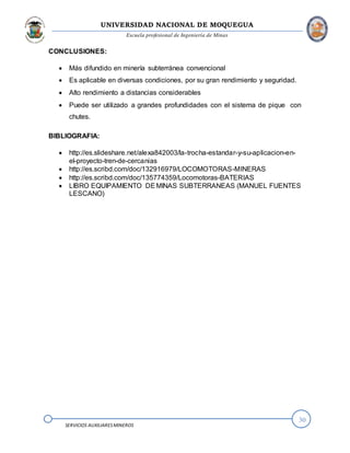 UNIVERSIDAD NACIONAL DE MOQUEGUA
Escuela profesional de Ingeniería de Minas
30
SERVICIOS AUXILIARESMINEROS
CONCLUSIONES:
 Más difundido en minería subterránea convencional
 Es aplicable en diversas condiciones, por su gran rendimiento y seguridad.
 Alto rendimiento a distancias considerables
 Puede ser utilizado a grandes profundidades con el sistema de pique con
chutes.
BIBLIOGRAFIA:
 http://es.slideshare.net/alexa842003/la-trocha-estandar-y-su-aplicacion-en-
el-proyecto-tren-de-cercanias
 http://es.scribd.com/doc/132916979/LOCOMOTORAS-MINERAS
 http://es.scribd.com/doc/135774359/Locomotoras-BATERIAS
 LIBRO EQUIPAMIENTO DEMINAS SUBTERRANEAS (MANUEL FUENTES
LESCANO)
 