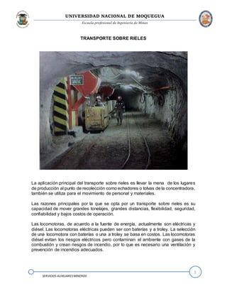 UNIVERSIDAD NACIONAL DE MOQUEGUA
Escuela profesional de Ingeniería de Minas
3
SERVICIOS AUXILIARESMINEROS
TRANSPORTE SOBRE RIELES
La aplicación principal del transporte sobre rieles es llevar la mena de los lugares
de producción al punto de recolección como echadores o tolvas de la concentradora,
también se utiliza para el movimiento de personal y materiales.
Las razones principales por la que se opta por un transporte sobre rieles es su
capacidad de mover grandes tonelajes, grandes distancias, flexibilidad, seguridad,
confiabilidad y bajos costos de operación.
Las locomotoras, de acuerdo a la fuente de energía, actualmente son eléctricas y
diésel. Las locomotoras eléctricas pueden ser con baterías y a troley. La selección
de una locomotora con baterías o una a troley se basa en costos. Las locomotoras
diésel evitan los riesgos eléctricos pero contaminan el ambiente con gases de la
combustión y crean riesgos de incendio, por lo que es necesario una ventilación y
prevención de incendios adecuados.
 