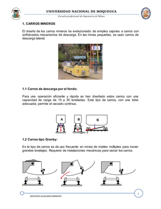 UNIVERSIDAD NACIONAL DE MOQUEGUA
Escuela profesional de Ingeniería de Minas
4
SERVICIOS AUXILIARESMINEROS
1. CARROS MINEROS
El diseño de los carros mineros ha evolucionado de simples cajones a carros con
sofisticados mecanismos de descarga. En las minas pequeñas, se usan carros de
descarga lateral.
1.1 Carros de descarga por el fondo:
Para una operación eficiente y rápida se han diseñado estos carros con una
capacidad de carga de 15 a 30 toneladas. Este tipo de carros, con una tolva
adecuada, permite el vaciado continuo.
Figura 8
1.2 Carros tipo Granby:
Es te tipo de carros es de uso frecuente en minas de niveles múltiples para mover
grandes tonelajes. Requiere de instalaciones mecánicas para vaciar los carros.
A B B
 