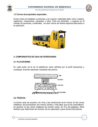 UNIVERSIDAD NACIONAL DE MOQUEGUA
Escuela profesional de Ingeniería de Minas
5
SERVICIOS AUXILIARESMINEROS
1.3 Carros de propósitos especiales.
Es las minas se trasladan a personas y se mueven materiales tales como: madera,
explosivos, maquinarias, repuestos y otros. Para ser eficientes y seguros en el
manejo de personas y materiales, se usan carros de diseño especial adecuados a
la operación.
2. COMPONENTES DE UNA VIA FERROVIARIA
2.1 PLATAFORMA
En cada punto de la vía la plataforma viene definida por el perfil transversal y
constituye el primer elemento resistente del camino
2.2 TROCHA:
La trocha varía de acuerdo a la mina y las condiciones de la misma. En las minas
metálicas, las locomotoras son menos anchas y más altas que en las carboníferas.
En general, en las minas metálicas las trochas varían de 18 a 36 pulgadas. Otros
factores que determinan las trochas son la capacidad y peso de las locomotoras.
 