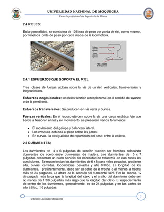 UNIVERSIDAD NACIONAL DE MOQUEGUA
Escuela profesional de Ingeniería de Minas
7
SERVICIOS AUXILIARESMINEROS
2.4 RIELES:
En la generalidad, se considera de 10 libras de peso por yarda de riel, como mínimo,
por tonelada corta de peso por cada rueda de la locomotora.
2.4.1 ESFUERZOS QUE SOPORTA EL RIEL
Tres clases de fuerzas actúan sobre la vía de un riel: verticales, transversales y
longitudinales.
Esfuerzoslongitudinales: los rieles tienden a desplazarse en el sentido del avance
o de la pendiente.
Esfuerzos transversales: Se producen en vía recta y curvas.
Fuerzas verticales: En el reposo ejercen sobre la vía una carga estática /eje que
tiende a flexionar el riel y en movimiento se presentan varios fenómenos:
 El movimiento del galope y balanceo lateral.
 Los choques debidos al peso sobre las juntas.
 En curvas, la desigualdad de repartición del peso entre la collera.
2.5 DURMIENTES:
Los durmientes de 4 x 6 pulgadas de sección pueden ser forzados colocando
durmientes de acero entre durmientes de madera. Los durmientes de 5 x 7
pulgadas presentan un buen servicio sin necesidad de refuerzos en casi todas las
condiciones. Se recomiendan los durmientes de 6 x 8 para rieles pesados, gradiente
alta, curvas cerradas, locomotoras pesadas y alto tráfico. La longitud de los
durmientes, preferentemente, debe ser el doble de la trocha o al menos la trocha
más de 24 pulgadas. La altura de la sección del durmiente será. Por lo menos, ¼
de pulgada más larga que la longitud del clavo y el ancho del durmiente debe ser
no menos de 1 3/8 pulgadas más largo que la longitud del clavo. El espaciamiento
de centro de los durmientes, generalmente, es de 24 pulgadas y en las partes de
alto tráfico, 16 pulgadas.
 