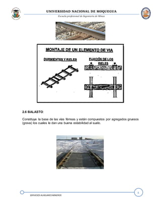 UNIVERSIDAD NACIONAL DE MOQUEGUA
Escuela profesional de Ingeniería de Minas
8
SERVICIOS AUXILIARESMINEROS
2.6 BALASTO:
Constituye la base de las vías férreas y están compuestos por agregados gruesos
(grava) los cuales le dan una buena estabilidad al suelo.
 