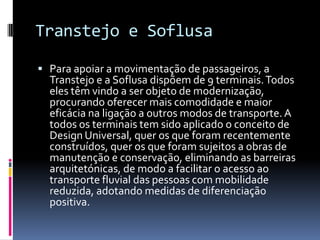 Transtejo e Soflusa
 Para apoiar a movimentação de passageiros, a
Transtejo e a Soflusa dispõem de 9 terminais.Todos
eles têm vindo a ser objeto de modernização,
procurando oferecer mais comodidade e maior
eficácia na ligação a outros modos de transporte.A
todos os terminais tem sido aplicado o conceito de
Design Universal, quer os que foram recentemente
construídos, quer os que foram sujeitos a obras de
manutenção e conservação, eliminando as barreiras
arquitetónicas, de modo a facilitar o acesso ao
transporte fluvial das pessoas com mobilidade
reduzida, adotando medidas de diferenciação
positiva.
 
