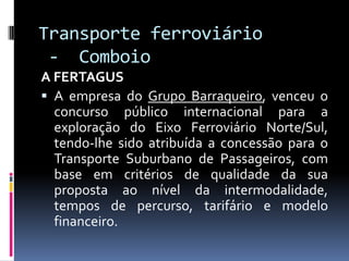 Transporte ferroviário
- Comboio
A FERTAGUS
 A empresa do Grupo Barraqueiro, venceu o
concurso público internacional para a
exploração do Eixo Ferroviário Norte/Sul,
tendo-lhe sido atribuída a concessão para o
Transporte Suburbano de Passageiros, com
base em critérios de qualidade da sua
proposta ao nível da intermodalidade,
tempos de percurso, tarifário e modelo
financeiro.
 