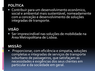 POLÍTICA
 Contribuir para um desenvolvimento económico,
social e ambiental mais sustentável, nomeadamente
com a conceção e desenvolvimento de soluções
integradas de transporte.
VISÃO
 Ser imprescindível nas soluções de mobilidade na
Área Metropolitana de Lisboa.
MISSÃO
 Proporcionar, com eficiência e simpatia, soluções
completas e integradas de serviços de transporte
suburbano de passageiros, que satisfaçam as
necessidades e exigências dos seus clientes em
particular e da sociedade em geral.
 