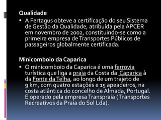 Qualidade
 A Fertagus obteve a certificação do seu Sistema
de Gestão da Qualidade, atribuída pela APCER
em novembro de 2002, constituindo-se como a
primeira empresa deTransportes Públicos de
passageiros globalmente certificada.
Minicomboio da Caparica
 O minicomboio da Caparica é uma ferrovia
turística que liga a praia da Costa da Caparica à
da Fonte daTelha, ao longo de um trajeto de
9 km, com quatro estações e 15 apeadeiros, na
costa atlântica do concelho de Almada, Portugal.
É operado pela empresaTranspraia (Transportes
Recreativos da Praia do Sol Lda).
 