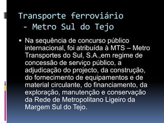 Transporte ferroviário
- Metro Sul do Tejo
 Na sequência de concurso público
internacional, foi atribuída à MTS – Metro
Transportes do Sul, S.A.,em regime de
concessão de serviço público, a
adjudicação do projecto, da construção,
do fornecimento de equipamentos e de
material circulante, do financiamento, da
exploração, manutenção e conservação
da Rede de Metropolitano Ligeiro da
Margem Sul do Tejo.
 