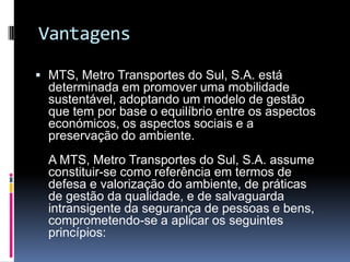 Vantagens
 MTS, Metro Transportes do Sul, S.A. está
determinada em promover uma mobilidade
sustentável, adoptando um modelo de gestão
que tem por base o equilíbrio entre os aspectos
económicos, os aspectos sociais e a
preservação do ambiente.
A MTS, Metro Transportes do Sul, S.A. assume
constituir-se como referência em termos de
defesa e valorização do ambiente, de práticas
de gestão da qualidade, e de salvaguarda
intransigente da segurança de pessoas e bens,
comprometendo-se a aplicar os seguintes
princípios:
 