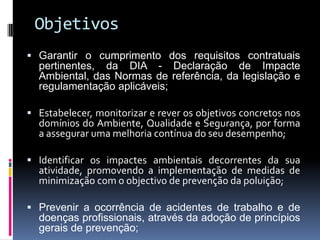 Objetivos
 Garantir o cumprimento dos requisitos contratuais
pertinentes, da DIA - Declaração de Impacte
Ambiental, das Normas de referência, da legislação e
regulamentação aplicáveis;
 Estabelecer, monitorizar e rever os objetivos concretos nos
domínios do Ambiente, Qualidade e Segurança, por forma
a assegurar uma melhoria contínua do seu desempenho;
 Identificar os impactes ambientais decorrentes da sua
atividade, promovendo a implementação de medidas de
minimização com o objectivo de prevenção da poluição;
 Prevenir a ocorrência de acidentes de trabalho e de
doenças profissionais, através da adoção de princípios
gerais de prevenção;
 