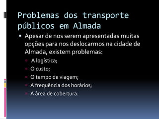 Problemas dos transporte
públicos em Almada
 Apesar de nos serem apresentadas muitas
opções para nos deslocarmos na cidade de
Almada, existem problemas:
 A logística;
 O custo;
 O tempo de viagem;
 A frequência dos horários;
 A área de cobertura.
 
