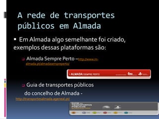 A rede de transportes
públicos em Almada
 Almada Sempre Perto –http://www.m-
almada.pt/almadasempreperto/
 Guia de transportes públicos
do concelho deAlmada -
http://transportesalmada.ageneal.pt/
 Em Almada algo semelhante foi criado,
exemplos dessas plataformas são:
 
