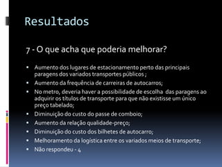 Resultados
7 - O que acha que poderia melhorar?
 Aumento dos lugares de estacionamento perto das principais
paragens dos variados transportes públicos ;
 Aumento da frequência de carreiras de autocarros;
 No metro, deveria haver a possibilidade de escolha das paragens ao
adquirir os títulos de transporte para que não existisse um único
preço tabelado;
 Diminuição do custo do passe de comboio;
 Aumento da relação qualidade-preço;
 Diminuição do custo dos bilhetes de autocarro;
 Melhoramento da logística entre os variados meios de transporte;
 Não respondeu - 4
 