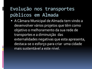 Evolução nos transportes
públicos em Almada
 A Câmara Municipal de Almada tem vindo a
desenvolver vários projetos que têm como
objetivo o melhoramento da sua rede de
transportes e a diminuição das
externalidades negativas que esta apresenta,
destaca-se o esforço para criar uma cidade
mais sustentável a este nível.
 