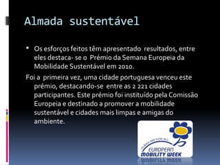 Almada sustentável
 Os esforços feitos têm apresentado resultados, entre
eles destaca- se o Prémio da Semana Europeia da
Mobilidade Sustentável em 2010.
Foi a primeira vez, uma cidade portuguesa venceu este
prémio, destacando-se entre as 2 221 cidades
participantes. Este prémio foi instituído pela Comissão
Europeia e destinado a promover a mobilidade
sustentável e cidades mais limpas e amigas do
ambiente.
 