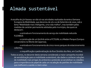 Almada sustentável
A escolha do júri baseou-se não só nas atividades realizadas durante a Semana
Europeia da Mobilidade, que decorreu de 16 a 22 de Setembro de 2010, sob o
lema "Mobilidade mais inteligente, uma vida melhor", mas também pelas
medidas de carácter permanente adotadas pelo município, das quais se
destacam:
- a entrada em funcionamento do serviço de mobilidade reduzida
FLEXIBUS
- a construção de um bicilink entre a FCT/UNL e o Madan Parque (Campus
Universitário no Monte de Caparica);
- a entrada em funcionamento de cinco novos parques de estacionamento
cobertos;
- a requalificação e pedonalização da RuaCândido dos Reis, em Cacilhas.
Todos os anos, no decorrer desta semana considerada a maior campanha mundial
de sensibilização para a mobilidade sustentável, são dadas a conhecer soluções
de mobilidade mais amigas do ambiente e pretende-se sensibilizar os cidadãos
para a importância do papel de cada um na adoção de padrões de mobilidade
que melhorem a saúde e o bem-estar.
 