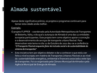 Almada sustentável
Apesar deste significativo prémio, os projetos e programas continuam para
tornar esta cidade ainda melhor.
Exemplo:
O projeto FLIPPER - coordenado pela Autoridade Metropolitana deTransportes
de Bolonha, Itália, e do qual a autarquia de Almada é uma das 12 entidades
europeias participantes. Este projeto tem como objetivo apoiar a conceção
e o desenvolvimento de serviços de transporte urbano flexível. Para
desenvolver este tema no dia 21 de Outubro de 2011 deu-se a conferência
“OTransporte Flexível enquanto fator de inclusão social e de sustentabilidade do
sistema de transportes"
 Esta iniciativa tem por objetivo debater e dar a conhecer o que está a ser
feito a nível europeu em matéria deTransportes Urbanos Flexíveis e ao nível
da sustentabilidade energética, ambiental e financeira associada a este tipo
de transportes. Foi co-organizada pela Câmara Municipal de Almada e pela
Agência Municipal de Energia de Almada.
 