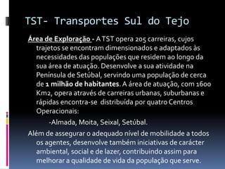 TST- Transportes Sul do Tejo
Área de Exploração - ATST opera 205 carreiras, cujos
trajetos se encontram dimensionados e adaptados às
necessidades das populações que residem ao longo da
sua área de atuação. Desenvolve a sua atividade na
Península de Setúbal, servindo uma população de cerca
de 1 milhão de habitantes. A área de atuação, com 1600
Km2, opera através de carreiras urbanas, suburbanas e
rápidas encontra-se distribuída por quatro Centros
Operacionais:
-Almada, Moita, Seixal, Setúbal.
Além de assegurar o adequado nível de mobilidade a todos
os agentes, desenvolve também iniciativas de carácter
ambiental, social e de lazer, contribuindo assim para
melhorar a qualidade de vida da população que serve.
 