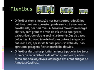 Flexibus
 O flexibus é uma inovação nos transportes rodoviários
públicos uma vez que este tipo de serviço é assegurado,
emAlmada, por dois mini- autocarros movidos a energia
elétrica, com grandes níveis de eficiência energética,
baixos níveis de ruído e ausência de emissões de gases
poluentes. Ao contrário de todos os outros transportes
públicos este, apesar de ter um percurso definido, não
apresenta paragens fixas e possibilita desvios.
 O flexibus destina-se prioritariamente à população sénior
e júnior da zona histórica de Almada, uma vez que tem
como principal objetivo a vitalização das áreas antigas de
Almada a Cacilhas.
 