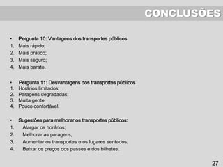 CONCLUSÕES
27
• Pergunta 10: Vantagens dos transportes públicos
1. Mais rápido;
2. Mais prático;
3. Mais seguro;
4. Mais barato.
• Pergunta 11: Desvantagens dos transportes públicos
1. Horários limitados;
2. Paragens degradadas;
3. Muita gente;
4. Pouco confortável.
• Sugestões para melhorar os transportes públicos:
1. Alargar os horários;
2. Melhorar as paragens;
3. Aumentar os transportes e os lugares sentados;
4. Baixar os preços dos passes e dos bilhetes.
 