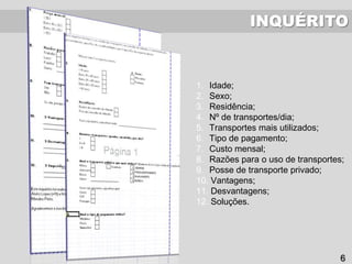 INQUÉRITO
1. Idade;
2. Sexo;
3. Residência;
4. Nº de transportes/dia;
5. Transportes mais utilizados;
6. Tipo de pagamento;
7. Custo mensal;
8. Razões para o uso de transportes;
9. Posse de transporte privado;
10. Vantagens;
11. Desvantagens;
12. Soluções.
6
 