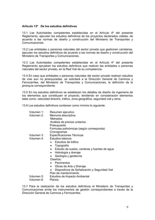 9
Artículo 13º De los estudios definitivos
13.1 Las Autoridades competentes establecidas en el Artículo 4º del presente
Reglamento, ejecutan los estudios definitivos de los proyectos declarados viables, de
acuerdo a las normas de diseño y construcción del Ministerio de Transportes y
Comunicaciones.
13.2 Las entidades o personas naturales del sector privado que gestionen carreteras,
ejecutan los estudios definitivos de acuerdo a las normas de diseño y construcción del
Ministerio de Transportes y Comunicaciones.
13.3 Las Autoridades competentes establecidas en el Artículo 4º del presente
Reglamento aprueban los estudios definitivos que realicen las entidades o personas
naturales del sector privado, en la Red Vial de su competencia.
13.4 En caso que entidades o personas naturales del sector privado realicen estudios
de vías aun no jerarquizadas, se solicitará a la Dirección General de Caminos y
Ferrocarriles, del Ministerio de Transportes y Comunicaciones, la definición de la
jerarquía correspondiente.
13.5 En los estudios definitivos se establecen los detalles de diseño de ingeniería de
los elementos que constituyen el proyecto, tendiendo en consideración elementos
tales como: velocidad directriz, tráfico, zona geográfica, seguridad vial y otros.
13.6 Los estudios definitivos contienen como mínimo lo siguiente:
Volumen 1: Resumen ejecutivo
Volumen 2: Memoria descriptiva
Metrados
Análisis de precios unitarios
Presupuesto
Formulas polinómicas (según corresponda)
Cronogramas
Volumen 3: Especificaciones Técnicas
Volumen 4: Estudios básicos:
• Estudios de tráfico
• Topografía
• Estudio de suelos, canteras y fuentes de agua
• Hidrología y drenaje
• Geología y geotecnia
Diseños:
• Pavimentos
• Obras de Arte y Drenaje
• Dispositivos de Señalización y Seguridad Vial
Plan de mantenimiento
Volumen 5: Estudios de Impacto Ambiental
Volumen 6: Planos
13.7 Para la realización de los estudios definitivos el Ministerio de Transportes y
Comunicaciones emite los instrumentos de gestión correspondientes a través de la
Dirección General de Caminos y Ferrocarriles.
 