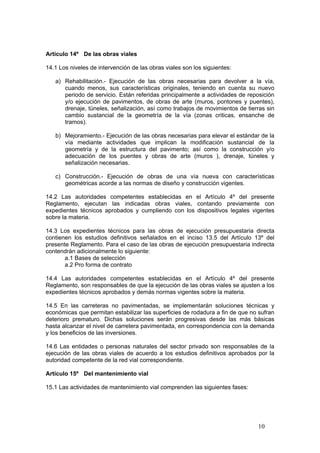 10
Artículo 14º De las obras viales
14.1 Los niveles de intervención de las obras viales son los siguientes:
a) Rehabilitación.- Ejecución de las obras necesarias para devolver a la vía,
cuando menos, sus características originales, teniendo en cuenta su nuevo
periodo de servicio. Están referidas principalmente a actividades de reposición
y/o ejecución de pavimentos, de obras de arte (muros, pontones y puentes),
drenaje, túneles, señalización, así como trabajos de movimientos de tierras sin
cambio sustancial de la geometría de la vía (zonas criticas, ensanche de
tramos).
b) Mejoramiento.- Ejecución de las obras necesarias para elevar el estándar de la
vía mediante actividades que implican la modificación sustancial de la
geometría y de la estructura del pavimento; así como la construcción y/o
adecuación de los puentes y obras de arte (muros ), drenaje, túneles y
señalización necesarias.
c) Construcción.- Ejecución de obras de una vía nueva con características
geométricas acorde a las normas de diseño y construcción vigentes.
14.2 Las autoridades competentes establecidas en el Artículo 4º del presente
Reglamento, ejecutan las indicadas obras viales, contando previamente con
expedientes técnicos aprobados y cumpliendo con los dispositivos legales vigentes
sobre la materia.
14.3 Los expedientes técnicos para las obras de ejecución presupuestaria directa
contienen los estudios definitivos señalados en el inciso 13.5 del Artículo 13º del
presente Reglamento. Para el caso de las obras de ejecución presupuestaria indirecta
contendrán adicionalmente lo siguiente:
a.1 Bases de selección
a.2 Pro forma de contrato
14.4 Las autoridades competentes establecidas en el Artículo 4º del presente
Reglamento, son responsables de que la ejecución de las obras viales se ajusten a los
expedientes técnicos aprobados y demás normas vigentes sobre la materia.
14.5 En las carreteras no pavimentadas, se implementarán soluciones técnicas y
económicas que permitan estabilizar las superficies de rodadura a fin de que no sufran
deterioro prematuro. Dichas soluciones serán progresivas desde las más básicas
hasta alcanzar el nivel de carretera pavimentada, en correspondencia con la demanda
y los beneficios de las inversiones.
14.6 Las entidades o personas naturales del sector privado son responsables de la
ejecución de las obras viales de acuerdo a los estudios definitivos aprobados por la
autoridad competente de la red vial correspondiente.
Artículo 15º Del mantenimiento vial
15.1 Las actividades de mantenimiento vial comprenden las siguientes fases:
 