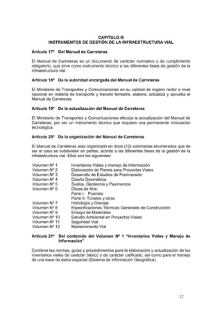 12
CAPITULO III
INSTRUMENTOS DE GESTIÓN DE LA INFRAESTRUCTURA VIAL
Artículo 17º Del Manual de Carreteras
El Manual de Carreteras es un documento de carácter normativo y de cumplimiento
obligatorio, que sirve como instrumento técnico a las diferentes fases de gestión de la
infraestructura vial.
Artículo 18º De la autoridad encargada del Manual de Carreteras
El Ministerio de Transportes y Comunicaciones en su calidad de órgano rector a nivel
nacional en materia de transporte y transito terrestre, elabora, actualiza y aprueba el
Manual de Carreteras.
Artículo 19º De la actualización del Manual de Carreteras
El Ministerio de Transportes y Comunicaciones efectúa la actualización del Manual de
Carreteras, por ser un instrumento técnico que requiere una permanente innovación
tecnológica.
Artículo 20º De la organización del Manual de Carreteras
El Manual de Carreteras esta organizado en doce (12) volúmenes enumerados que de
ser el caso se subdividen en partes, acorde a las diferentes fases de la gestión de la
infraestructura vial. Ellos son los siguientes:
Volumen Nº 1 Inventarios Viales y manejo de Información
Volumen Nº 2 Elaboración de Planes para Proyectos Viales
Volumen Nº 3 Desarrollo de Estudios de Preinversión
Volumen Nº 4 Diseño Geométrico
Volumen Nº 5 Suelos, Geotecnia y Pavimentos
Volumen Nº 6 Obras de Arte:
Parte I: Puentes
Parte II: Túneles y otras
Volumen Nº 7 Hidrología y Drenaje
Volumen Nº 8 Especificaciones Técnicas Generales de Construcción
Volumen Nº 9 Ensayo de Materiales
Volumen Nº 10 Estudio Ambiental en Proyectos Viales
Volumen Nº 11 Seguridad Vial
Volumen Nº 12 Mantenimiento Vial
Artículo 21º Del contenido del Volumen Nº 1 “Inventarios Viales y Manejo de
Información”
Contiene las normas, guías y procedimientos para la elaboración y actualización de los
inventarios viales de carácter básico y de carácter calificado, así como para el manejo
de una base de datos espacial (Sistema de Información Geográfica).
 