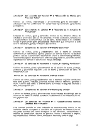13
Artículo 22º Del contenido del Volumen Nº 2 “Elaboración de Planes para
Proyectos Viales”
Contiene las normas, metodologías y procedimientos para la elaboración y
actualización del Plan Vial Nacional y los planes viales departamentales y provinciales
participativos.
Artículo 23º Del contenido del Volumen Nº 3 “Desarrollo de los Estudios de
Preinversión”
Establece las normas, guías y contenidos mínimos de las diferentes etapas de
estudios de preinversión para las intervenciones a nivel de construcción, rehabilitación
y mejoramiento de la infraestructura vial; así como, de las etapas de los indicados
niveles de preinversión (perfil, prefactibilidad y factibilidad) que corresponde a cada
nivel de intervención, para su declaración de viabilidad.
Artículo 24º Del contenido del Volumen Nº 4 “Diseño Geométrico”
Contiene las normas, guías y procedimientos para el diseño de carreteras
conformando un elemento que organiza y recopila las técnicas de diseño vial desde el
punto de vista de su concepción y desarrollo en función a determinados parámetros,
considerando aspectos de conservación ambiental y seguridad vial, coherentes con las
especificaciones técnicas de construcción. Incluye planos tipo.
Artículo 25º Del contenido del Volumen Nº 5 “Suelos, Geotecnia y Pavimentos”
Contiene las normas, guías y procedimientos de los estudios de suelos, geología,
geotecnia y pavimentos requeridos para el diseño y construcción de obras de
infraestructura vial.
Artículo 26º Del contenido del Volumen Nº 6 “Obras de Arte”
Contiene las normas, guías y procedimientos para el diseño de conjuntos estructurales
tales como puentes, viaductos, pasarelas, túneles, defensas ribereñas, gaviones y
muros. Contiene dos partes, la primera relativa a puentes y la segunda a túneles y
otras, incluyen planos tipo.
Artículo 27º Del contenido del Volumen Nº 7 “Hidrología y Drenaje”
Contiene las normas, guías y procedimientos de los estudios de hidrología para el
diseño de las obras de drenaje superficial y subterránea de la infraestructura vial.
Incluye planos tipo.
Artículo 28º Del contenido del Volumen Nº 8 “Especificaciones Técnicas
Generales de Construcción”
Este Volumen presenta en forma ordenada las especificaciones técnicas de las
diferentes partidas susceptibles a considerar en un proyecto de infraestructura vial,
incluyendo aspectos tales como descripción de las actividades, procedimientos o
métodos de construcción, recursos de personal, equipo y materiales a emplear,
requisitos técnicos, control de calidad, métodos de medición y forma de pago.
 