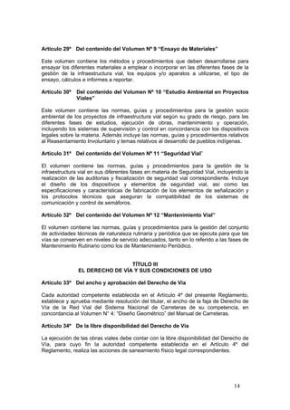 14
Artículo 29º Del contenido del Volumen Nº 9 “Ensayo de Materiales”
Este volumen contiene los métodos y procedimientos que deben desarrollarse para
ensayar los diferentes materiales a emplear o incorporar en las diferentes fases de la
gestión de la infraestructura vial, los equipos y/o aparatos a utilizarse, el tipo de
ensayo, cálculos e informes a reportar.
Artículo 30º Del contenido del Volumen Nº 10 “Estudio Ambiental en Proyectos
Viales”
Este volumen contiene las normas, guías y procedimientos para la gestión socio
ambiental de los proyectos de infraestructura vial según su grado de riesgo, para las
diferentes fases de estudios, ejecución de obras, mantenimiento y operación,
incluyendo los sistemas de supervisión y control en concordancia con los dispositivos
legales sobre la materia. Además incluye las normas, guías y procedimientos relativos
al Reasentamiento Involuntario y temas relativos al desarrollo de pueblos indígenas.
Artículo 31º Del contenido del Volumen Nº 11 “Seguridad Vial”
El volumen contiene las normas, guías y procedimientos para la gestión de la
infraestructura vial en sus diferentes fases en materia de Seguridad Vial, incluyendo la
realización de las auditorias y fiscalización de seguridad vial correspondiente. Incluye
el diseño de los dispositivos y elementos de seguridad vial, así como las
especificaciones y características de fabricación de los elementos de señalización y
los protocolos técnicos que aseguran la compatibilidad de los sistemas de
comunicación y control de semáforos.
Artículo 32º Del contenido del Volumen Nº 12 “Mantenimiento Vial”
El volumen contiene las normas, guías y procedimientos para la gestión del conjunto
de actividades técnicas de naturaleza rutinaria y periódica que se ejecuta para que las
vías se conserven en niveles de servicio adecuados, tanto en lo referido a las fases de
Mantenimiento Rutinario como los de Mantenimiento Periódico.
TÍTULO III
EL DERECHO DE VÍA Y SUS CONDICIONES DE USO
Artículo 33º Del ancho y aprobación del Derecho de Vía
Cada autoridad competente establecida en el Artículo 4º del presente Reglamento,
establece y aprueba mediante resolución del titular, el ancho de la faja de Derecho de
Vía de la Red Vial del Sistema Nacional de Carreteras de su competencia, en
concordancia al Volumen N° 4: “Diseño Geométrico” del Manual de Carreteras.
Artículo 34º De la libre disponibilidad del Derecho de Vía
La ejecución de las obras viales debe contar con la libre disponibilidad del Derecho de
Vía, para cuyo fin la autoridad competente establecida en el Artículo 4º del
Reglamento, realiza las acciones de saneamiento físico legal correspondientes.
 