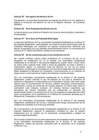 15
Artículo 35º Del registro del Derecho de Vía
Corresponde a la Autoridad Competente que ejecuta las obras en la vía, gestionar y
obtener la inscripción del Derecho de Vía en el Registro Nacional de Carreteras
(RENAC).
Artículo 36° De la Propiedad del Derecho de Vía
La faja de terreno que conforma el Derecho de Vía es de dominio público, inalienable e
imprescriptible.
Artículo 37º De la Zona de Propiedad Restringida
A cada lado del Derecho de Vía, la Autoridad Competente establecida en el Artículo 4º
del presente Reglamento, podrá delimitar una franja de terreno denominado Zona de
Propiedad Restringida con prohibición de ejecutar construcciones definitivas que
afecten la seguridad vial y que dificulten ensanchamientos futuros, en concordancia al
Volumen N° 4: “Diseño Geométrico” del Manual de Carreteras.
Artículo 38º De las condiciones para el uso del Derecho de Vía
38.1 Queda prohibido colocar avisos publicitarios en el Derecho de Vía, en el
dispositivo de señalización y/o en su soporte. Las Autoridades Competentes
establecidas en el Artículo 4º del presente Reglamento, podrán retirar o hacer retirar
sin previo aviso cualquier rótulo, señal o marca de publicidad, sin lugar a reclamo o
resarcimiento alguno. La colocación fuera del Derecho de Vía, de los avisos
publicitarios, se efectuará en concordancia a las normas de Seguridad Vial que para el
efecto establezca el Ministerio de Transporte y Comunicaciones en su condición de
órgano rector a nivel nacional en materia de transporte y tránsito terrestre.
38.2 Las Autoridades Competentes establecidas en el Artículo 4º del presente
Reglamento, podrán autorizar el uso del Derecho de Vía para la instalación de
elementos y dispositivos no relacionados con el transporte y tránsito, tales como obras
básicas para el funcionamiento de servicios públicos esenciales (comunicaciones,
saneamiento y líneas de conducción de energía eléctrica). En todos estos casos la
autorización será otorgada contando con estudios técnicos específicos que
demuestren de manera indubitable que las instalaciones no afectarán las
características físicas ni la estructura de la vía y los aspectos de seguridad vial; estos
serán concordantes con lo establecido en el Manual de Carreteras aprobado por el
Ministerio de Transportes y Comunicaciones.
38.3 Las Autoridades Competentes establecidas en el Artículo 4º del presente
Reglamento, establecerán las normas y requisitos para otorgar autorizaciones de las
instalaciones indicadas en el inciso que antecede.
38.4 Corresponde a las Autoridades Competentes establecidas en el Artículo 4º del
presente Reglamento, disponer la paralización inmediata en caso se realicen
instalaciones que no cuenten con la autorización correspondiente y adoptar las
acciones legales pertinentes.
38.6 Cuando el Derecho de Vía recae sobre terreno de propiedad privada corresponde
a las Autoridades Competentes establecidas en el Artículo 4º del presente
Reglamento, realizar las acciones necesarias para la adquisición de la propiedad
conforme a Ley.
 